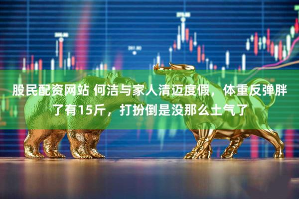 股民配资网站 何洁与家人清迈度假，体重反弹胖了有15斤，打扮倒是没那么土气了