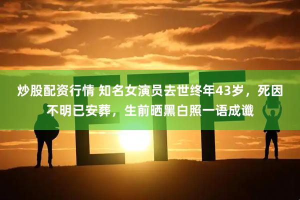 炒股配资行情 知名女演员去世终年43岁，死因不明已安葬，生前晒黑白照一语成谶