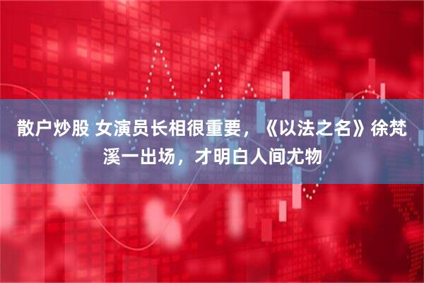 散户炒股 女演员长相很重要，《以法之名》徐梵溪一出场，才明白人间尤物