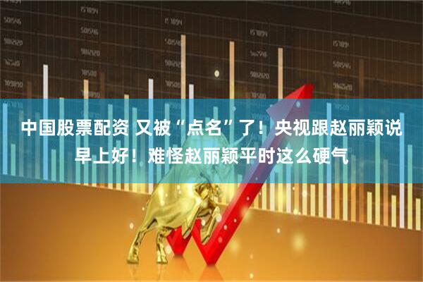 中国股票配资 又被“点名”了！央视跟赵丽颖说早上好！难怪赵丽颖平时这么硬气