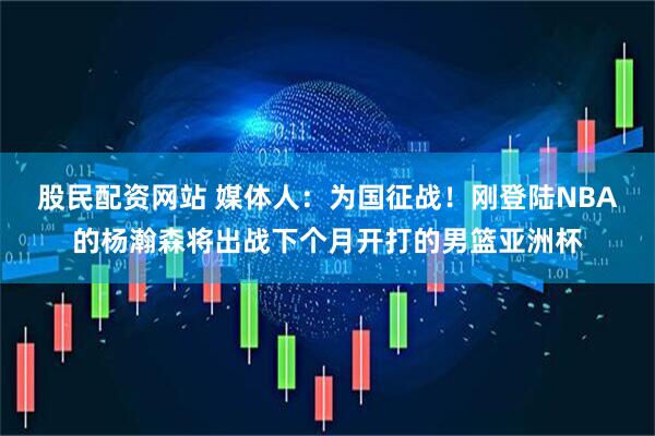 股民配资网站 媒体人：为国征战！刚登陆NBA的杨瀚森将出战下个月开打的男篮亚洲杯