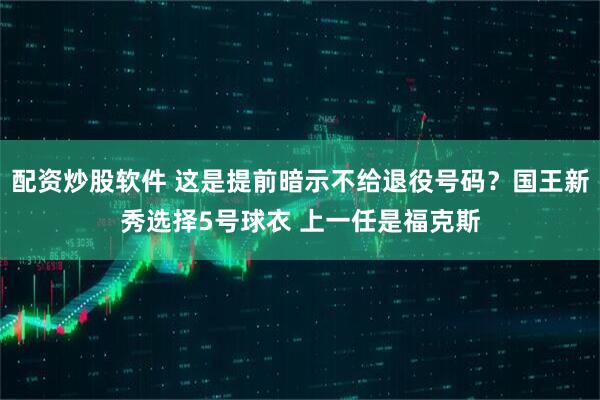 配资炒股软件 这是提前暗示不给退役号码？国王新秀选择5号球衣 上一任是福克斯
