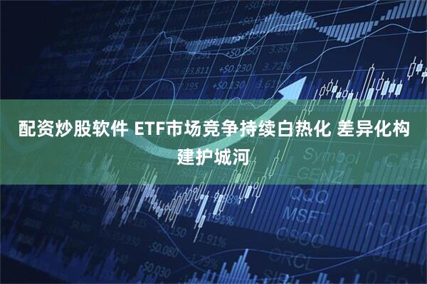 配资炒股软件 ETF市场竞争持续白热化 差异化构建护城河