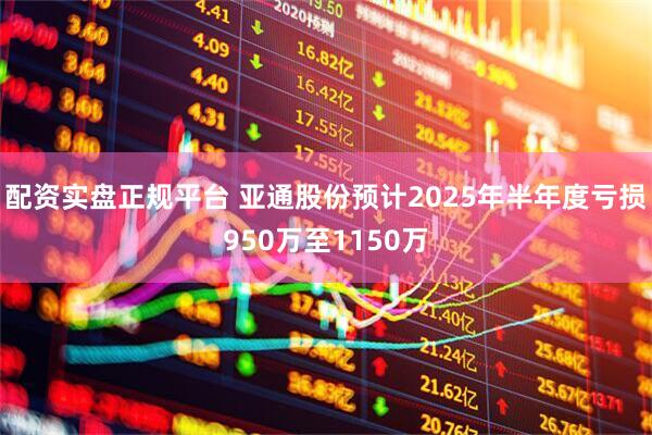 配资实盘正规平台 亚通股份预计2025年半年度亏损950万至1150万