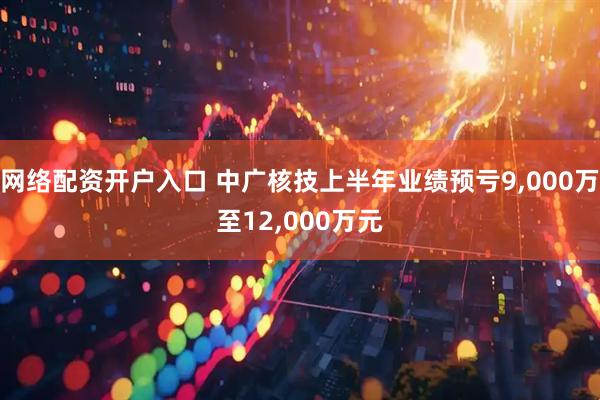 网络配资开户入口 中广核技上半年业绩预亏9,000万至12,000万元