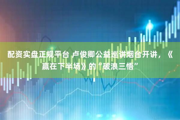 配资实盘正规平台 卢俊卿公益巡讲烟台开讲，《赢在下半场》的“破浪三悟”