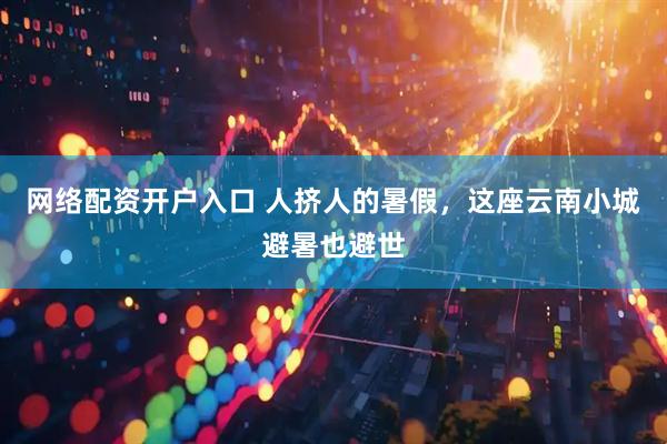 网络配资开户入口 人挤人的暑假，这座云南小城避暑也避世
