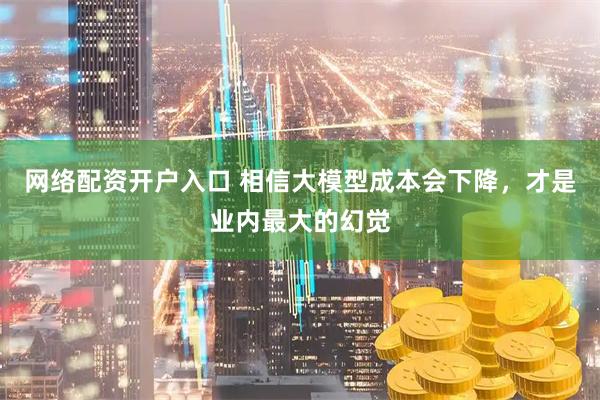 网络配资开户入口 相信大模型成本会下降，才是业内最大的幻觉