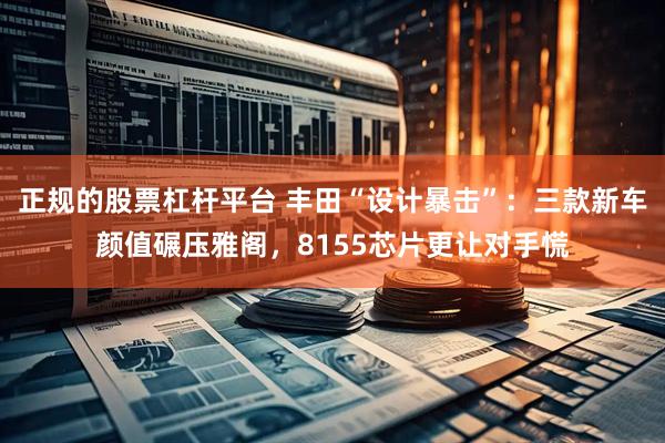 正规的股票杠杆平台 丰田“设计暴击”：三款新车颜值碾压雅阁，8155芯片更让对手慌