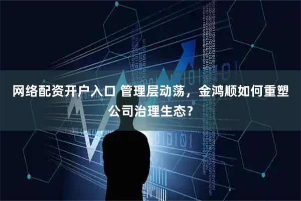 网络配资开户入口 管理层动荡,金鸿顺如何重塑公司治理生态?