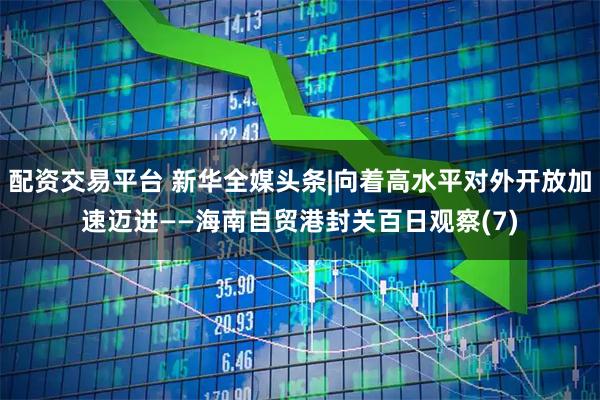 配资交易平台 新华全媒头条|向着高水平对外开放加速迈进——海南自贸港封关百日观察(7)