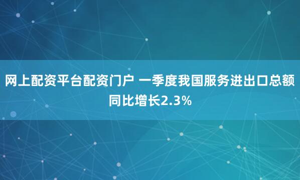 网上配资平台配资门户 一季度我国服务进出口总额同比增长2.3%