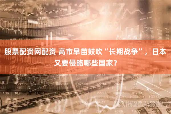 股票配资网配资 高市早苗鼓吹“长期战争”，日本又要侵略哪些国家？