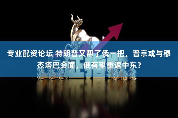 专业配资论坛 特朗普又帮了俄一把，普京或与穆杰塔巴会面，俄有望重返中东？