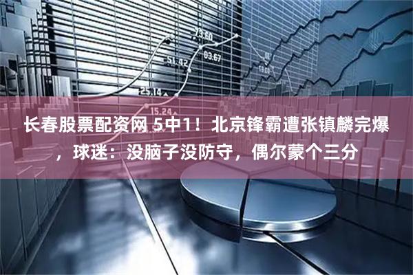 长春股票配资网 5中1！北京锋霸遭张镇麟完爆，球迷：没脑子没防守，偶尔蒙个三分
