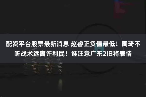配资平台股票最新消息 赵睿正负值最低！周琦不听战术远离许利民！谁注意广东2旧将表情
