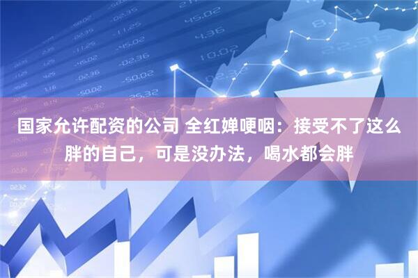 国家允许配资的公司 全红婵哽咽:接受不了这么胖的自己,可是没办法,喝水都会胖