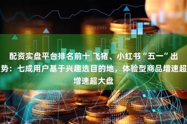 配资实盘平台排名前十 飞猪、小红书“五一”出行趋势：七成用户基于兴趣选目的地，体验型商品增速超大盘