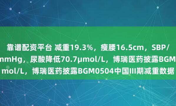 靠谱配资平台 减重19.3%，瘦腰16.5cm，SBP/DBP下降22.9/12.9mmHg，尿酸降低70.7μmol/L，博瑞医药披露BGM0504中国III期减重数据