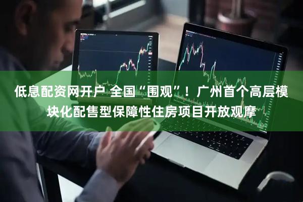 低息配资网开户 全国“围观”！广州首个高层模块化配售型保障性住房项目开放观摩