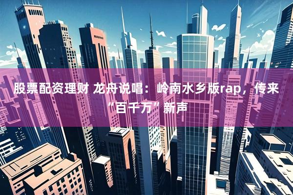 股票配资理财 龙舟说唱：岭南水乡版rap，传来“百千万”新声