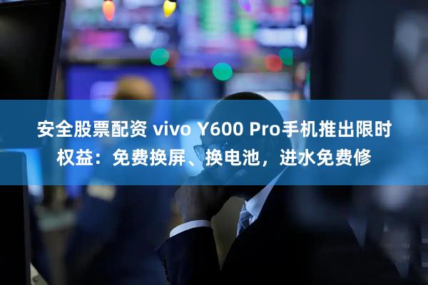 安全股票配资 vivo Y600 Pro手机推出限时权益：免费换屏、换电池，进水免费修
