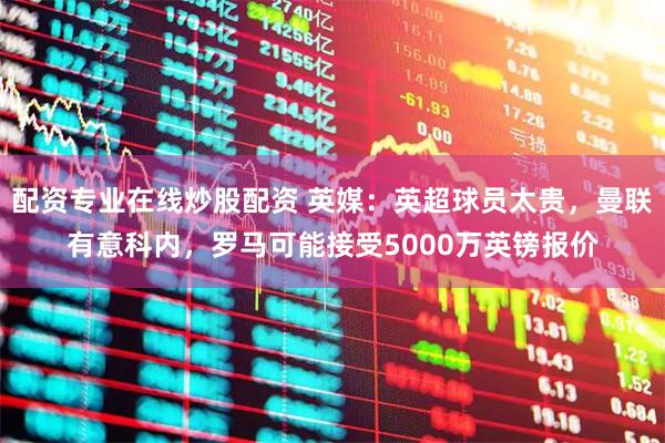 配资专业在线炒股配资 英媒:英超球员太贵,曼联有意科内,罗马可能接受5000万英镑报价