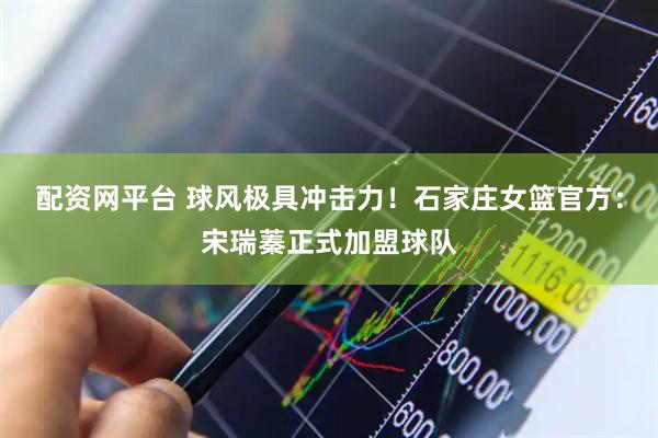 配资网平台 球风极具冲击力！石家庄女篮官方：宋瑞蓁正式加盟球队