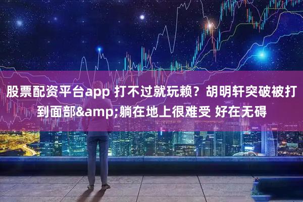 股票配资平台app 打不过就玩赖？胡明轩突破被打到面部&躺在地上很难受 好在无碍