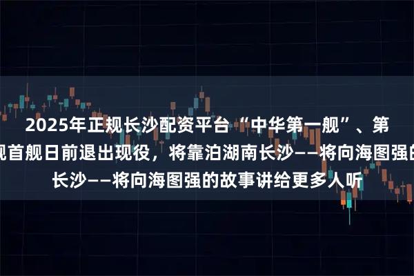 2025年正规长沙配资平台 “中华第一舰”、第二代国产导弹驱逐舰首舰日前退出现役，将靠泊湖南长沙——将向海图强的故事讲给更多人听