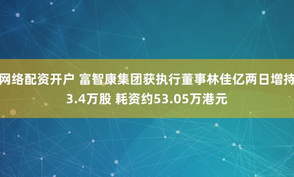 网络配资开户 富智康集团获执行董事林佳亿两日增持3.4万股 耗资约53.05万港元