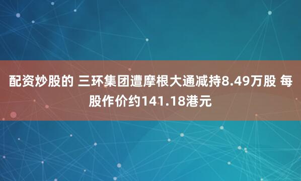 配资炒股的 三环集团遭摩根大通减持8.49万股 每股作价约141.18港元