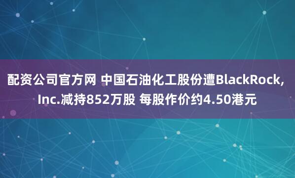 配资公司官方网 中国石油化工股份遭BlackRock, Inc.减持852万股 每股作价约4.50港元